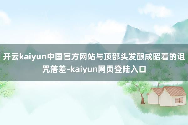 开云kaiyun中国官方网站与顶部头发酿成昭着的诅咒落差-kaiyun网页登陆入口