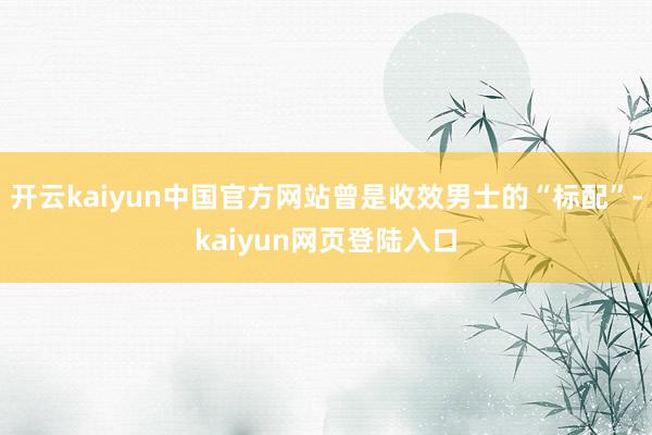 开云kaiyun中国官方网站曾是收效男士的“标配”-kaiyun网页登陆入口