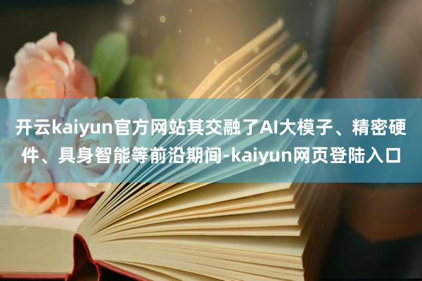 开云kaiyun官方网站其交融了AI大模子、精密硬件、具身智能等前沿期间-kaiyun网页登陆入口