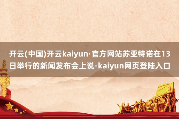 开云(中国)开云kaiyun·官方网站苏亚特诺在13日举行的新闻发布会上说-kaiyun网页登陆入口