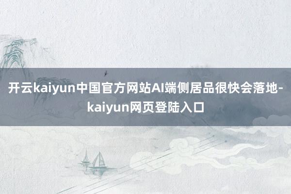 开云kaiyun中国官方网站AI端侧居品很快会落地-kaiyun网页登陆入口
