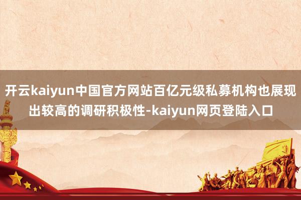 开云kaiyun中国官方网站百亿元级私募机构也展现出较高的调研积极性-kaiyun网页登陆入口