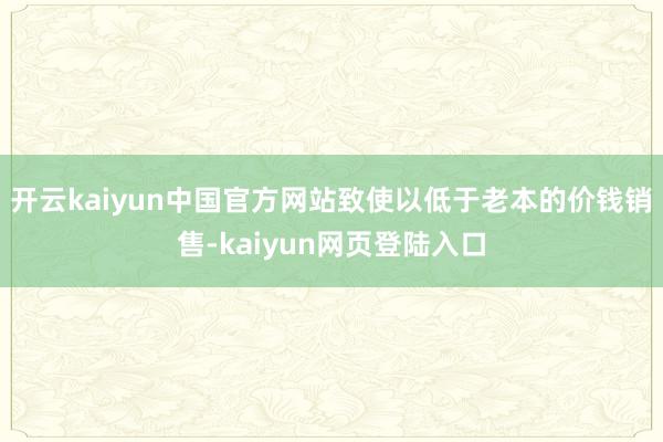 开云kaiyun中国官方网站致使以低于老本的价钱销售-kaiyun网页登陆入口