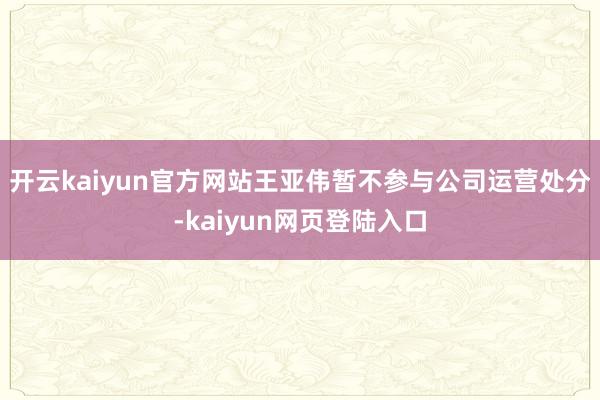 开云kaiyun官方网站王亚伟暂不参与公司运营处分-kaiyun网页登陆入口