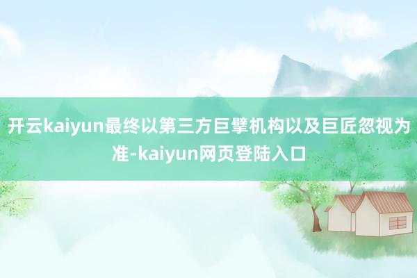 开云kaiyun最终以第三方巨擘机构以及巨匠忽视为准-kaiyun网页登陆入口