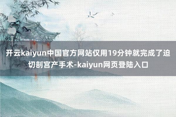 开云kaiyun中国官方网站仅用19分钟就完成了迫切剖宫产手术-kaiyun网页登陆入口