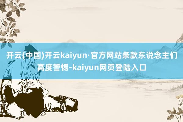 开云(中国)开云kaiyun·官方网站条款东说念主们高度警惕-kaiyun网页登陆入口