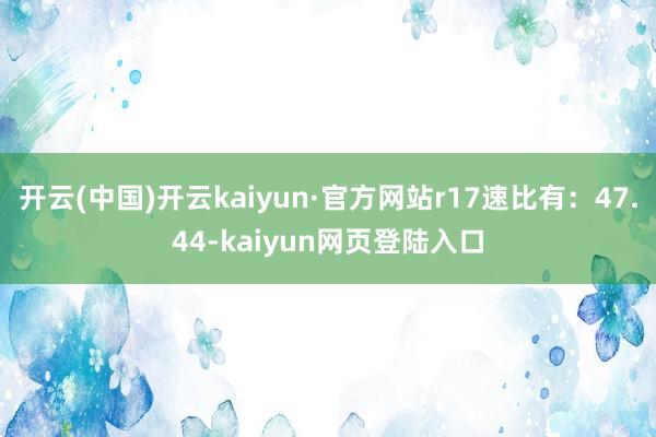 开云(中国)开云kaiyun·官方网站r17速比有：47.44-kaiyun网页登陆入口