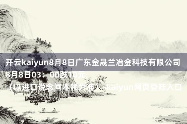 开云kaiyun8月8日广东金晟兰冶金科技有限公司
8月8日03：00跌10元
（以进口说念闸本领为准）-kaiyun网页登陆入口