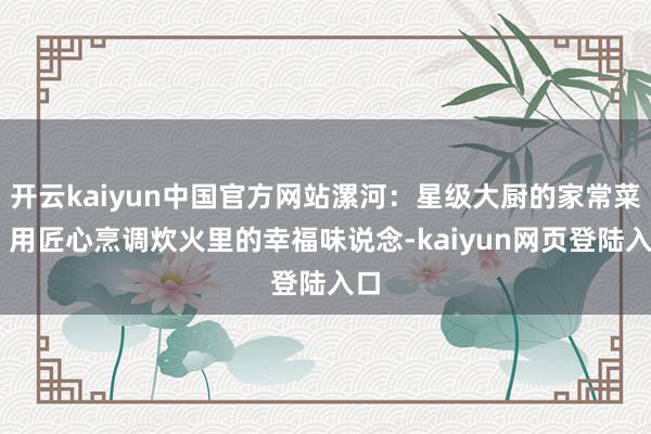 开云kaiyun中国官方网站漯河：星级大厨的家常菜谱 用匠心烹调炊火里的幸福味说念-kaiyun网页登陆入口