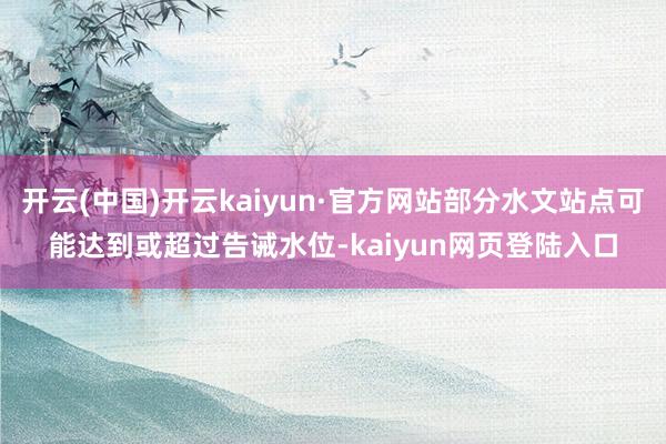 开云(中国)开云kaiyun·官方网站部分水文站点可能达到或超过告诫水位-kaiyun网页登陆入口