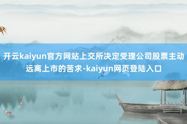 开云kaiyun官方网站上交所决定受理公司股票主动远离上市的苦求-kaiyun网页登陆入口