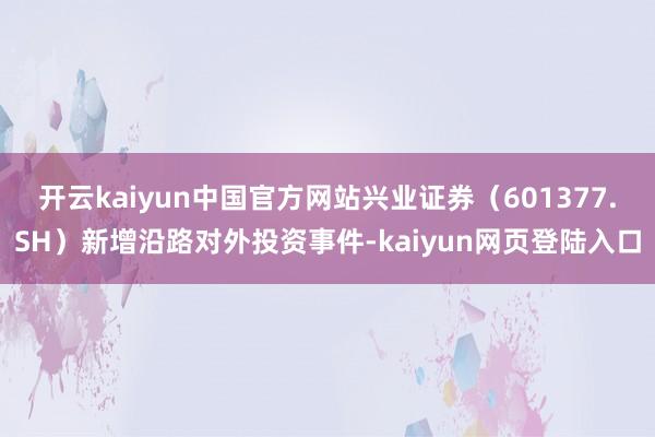 开云kaiyun中国官方网站兴业证券（601377.SH）新增沿路对外投资事件-kaiyun网页登陆入口