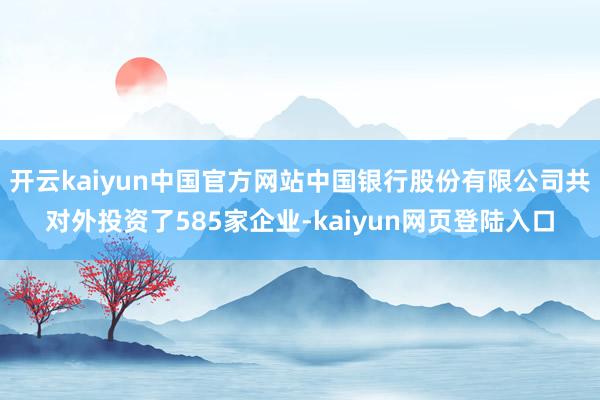 开云kaiyun中国官方网站中国银行股份有限公司共对外投资了585家企业-kaiyun网页登陆入口