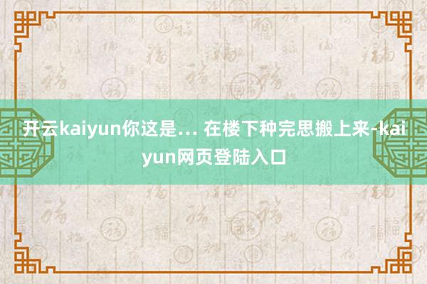 开云kaiyun你这是… 在楼下种完思搬上来-kaiyun网页登陆入口