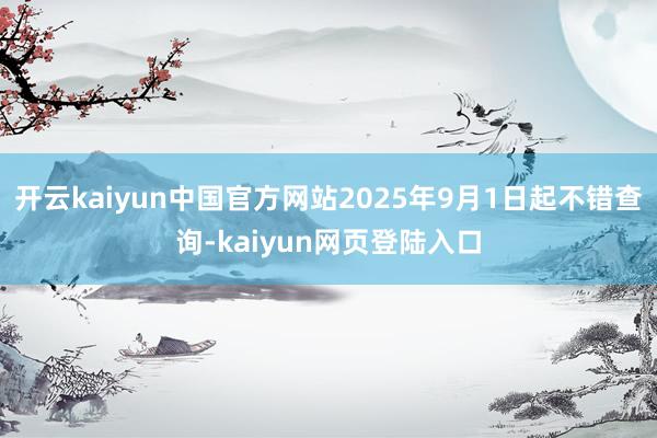 开云kaiyun中国官方网站2025年9月1日起不错查询-kaiyun网页登陆入口