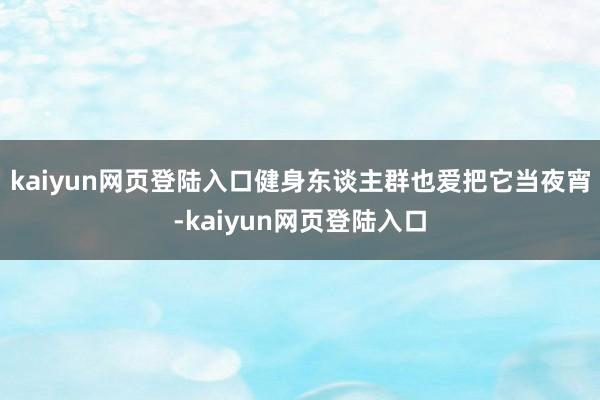 kaiyun网页登陆入口健身东谈主群也爱把它当夜宵-kaiyun网页登陆入口