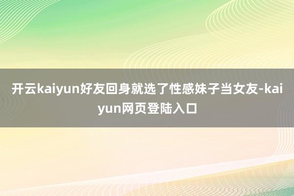 开云kaiyun好友回身就选了性感妹子当女友-kaiyun网页登陆入口