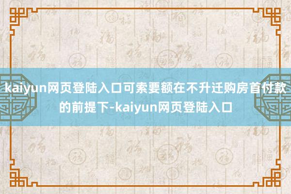 kaiyun网页登陆入口可索要额在不升迁购房首付款的前提下-kaiyun网页登陆入口