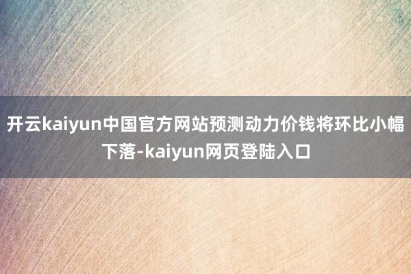 开云kaiyun中国官方网站预测动力价钱将环比小幅下落-kaiyun网页登陆入口