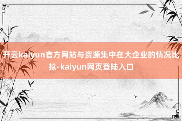 开云kaiyun官方网站与资源集中在大企业的情况比拟-kaiyun网页登陆入口