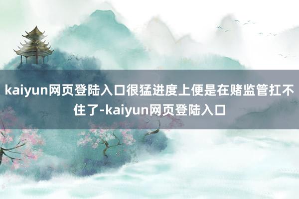 kaiyun网页登陆入口很猛进度上便是在赌监管扛不住了-kaiyun网页登陆入口