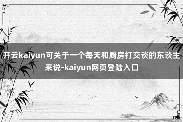 开云kaiyun可关于一个每天和厨房打交谈的东谈主来说-kaiyun网页登陆入口