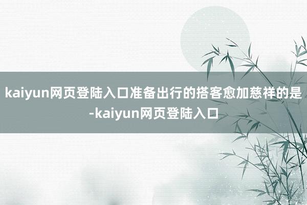 kaiyun网页登陆入口准备出行的搭客愈加慈祥的是-kaiyun网页登陆入口
