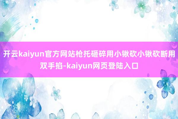 开云kaiyun官方网站枪托砸碎用小锹砍小锹砍断用双手掐-kaiyun网页登陆入口