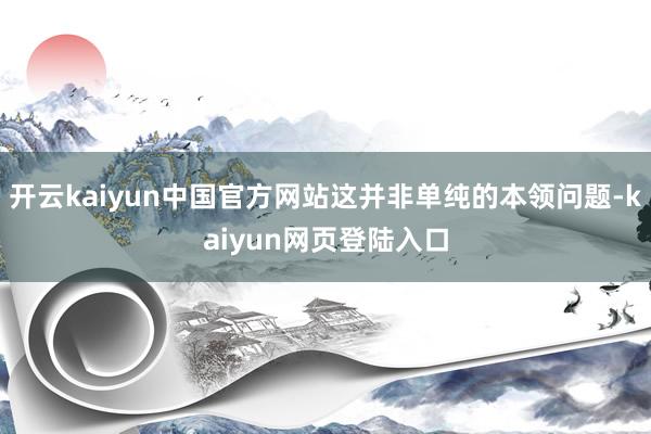 开云kaiyun中国官方网站这并非单纯的本领问题-kaiyun网页登陆入口
