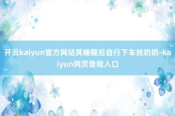 开云kaiyun官方网站其睡醒后自行下车找奶奶-kaiyun网页登陆入口