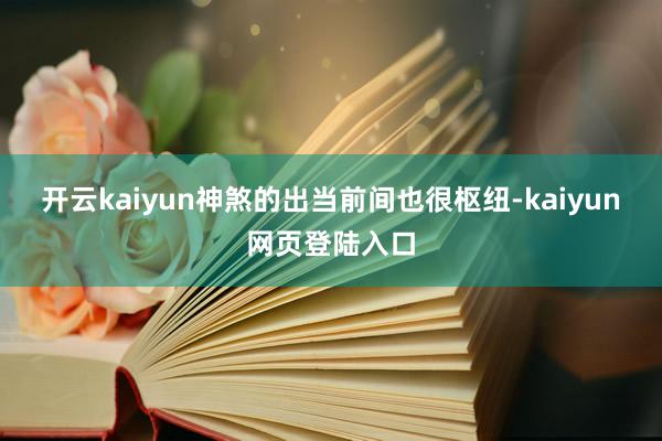 开云kaiyun神煞的出当前间也很枢纽-kaiyun网页登陆入口