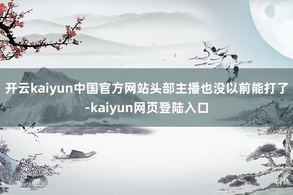 开云kaiyun中国官方网站头部主播也没以前能打了-kaiyun网页登陆入口