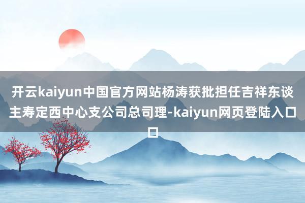 开云kaiyun中国官方网站杨涛获批担任吉祥东谈主寿定西中心支公司总司理-kaiyun网页登陆入口