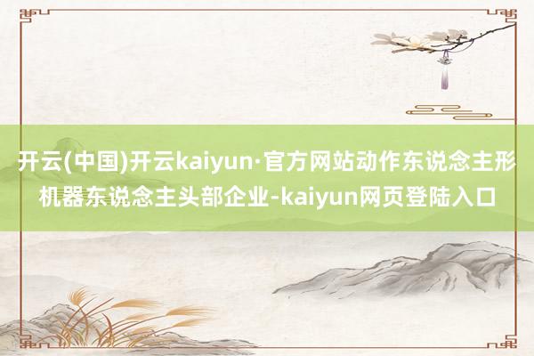 开云(中国)开云kaiyun·官方网站动作东说念主形机器东说念主头部企业-kaiyun网页登陆入口