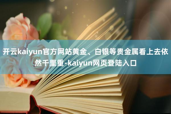 开云kaiyun官方网站黄金、白银等贵金属看上去依然千里重-kaiyun网页登陆入口