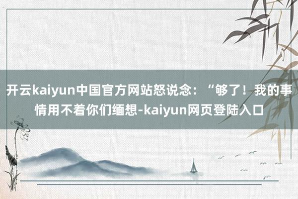 开云kaiyun中国官方网站怒说念:“够了!我的事情用不着你们缅想-kaiyun网页登陆入口