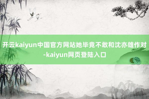开云kaiyun中国官方网站她毕竟不敢和沈亦雄作对-kaiyun网页登陆入口