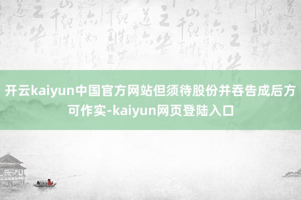 开云kaiyun中国官方网站但须待股份并吞告成后方可作实-kaiyun网页登陆入口