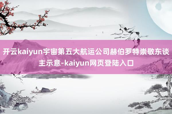 开云kaiyun宇宙第五大航运公司赫伯罗特崇敬东谈主示意-kaiyun网页登陆入口