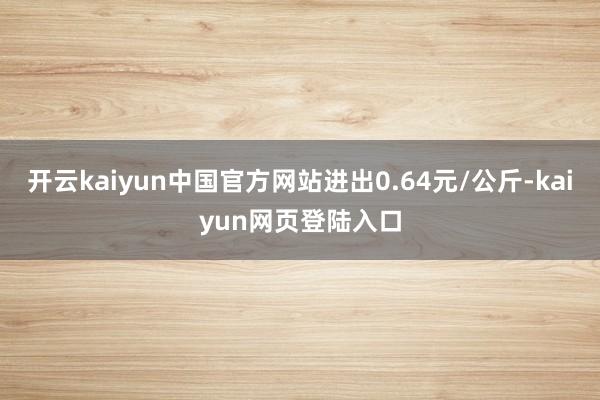 开云kaiyun中国官方网站进出0.64元/公斤-kaiyun网页登陆入口