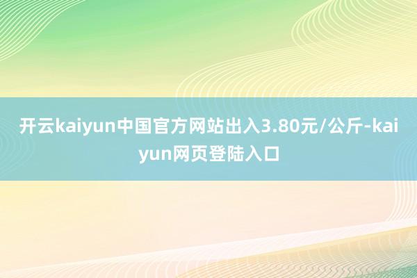 开云kaiyun中国官方网站出入3.80元/公斤-kaiyun网页登陆入口