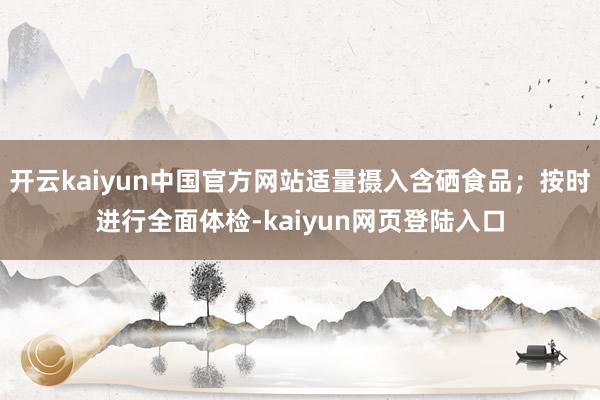 开云kaiyun中国官方网站适量摄入含硒食品；按时进行全面体检-kaiyun网页登陆入口