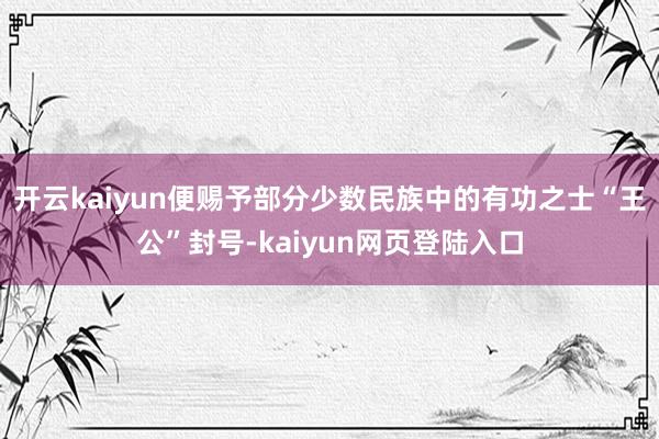 开云kaiyun便赐予部分少数民族中的有功之士“王公”封号-kaiyun网页登陆入口