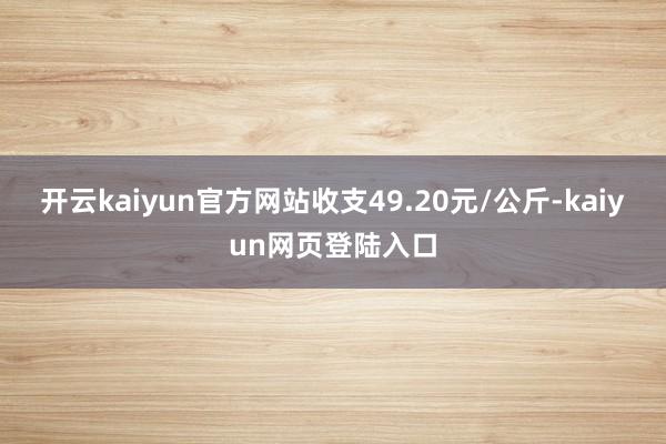 开云kaiyun官方网站收支49.20元/公斤-kaiyun网页登陆入口