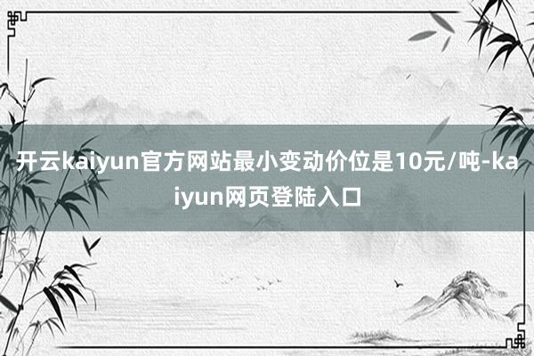 开云kaiyun官方网站最小变动价位是10元/吨-kaiyun网页登陆入口