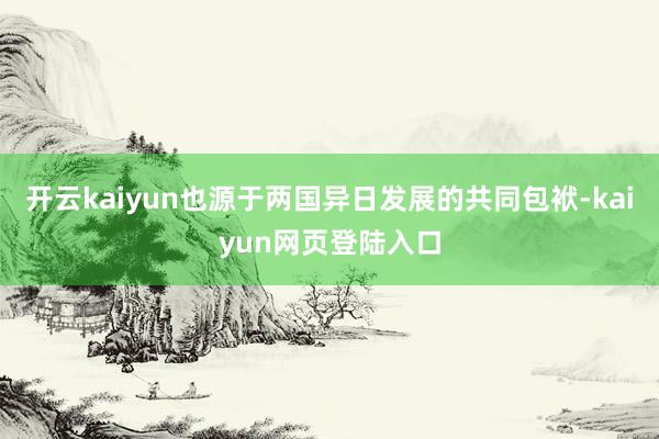 开云kaiyun也源于两国异日发展的共同包袱-kaiyun网页登陆入口
