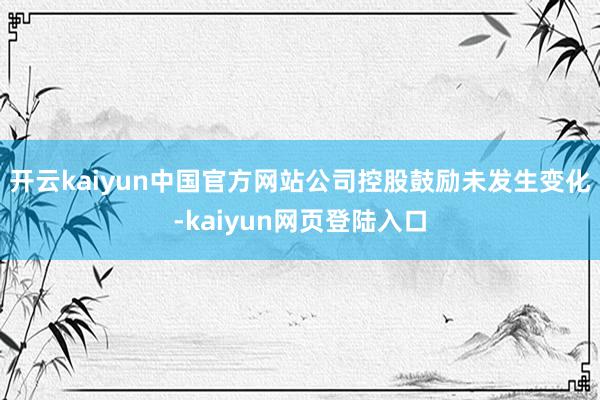 开云kaiyun中国官方网站公司控股鼓励未发生变化-kaiyun网页登陆入口
