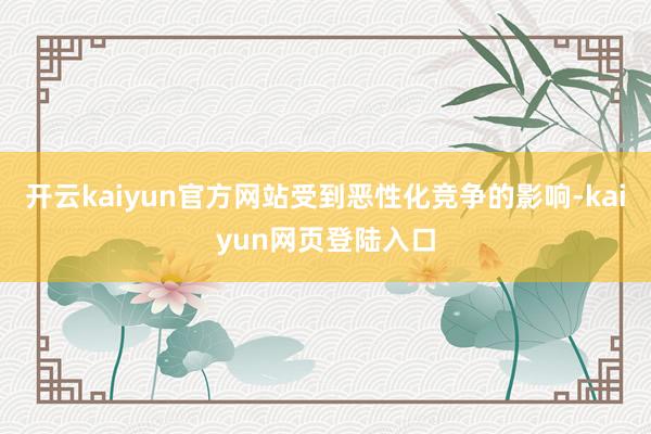 开云kaiyun官方网站受到恶性化竞争的影响-kaiyun网页登陆入口