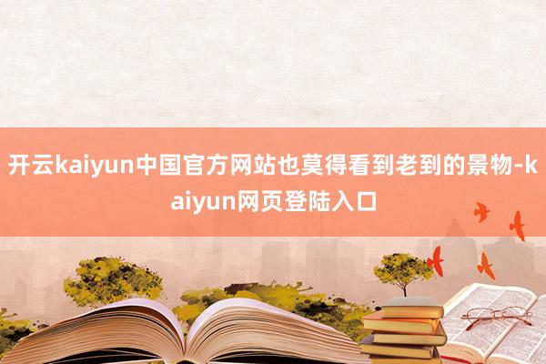 开云kaiyun中国官方网站也莫得看到老到的景物-kaiyun网页登陆入口